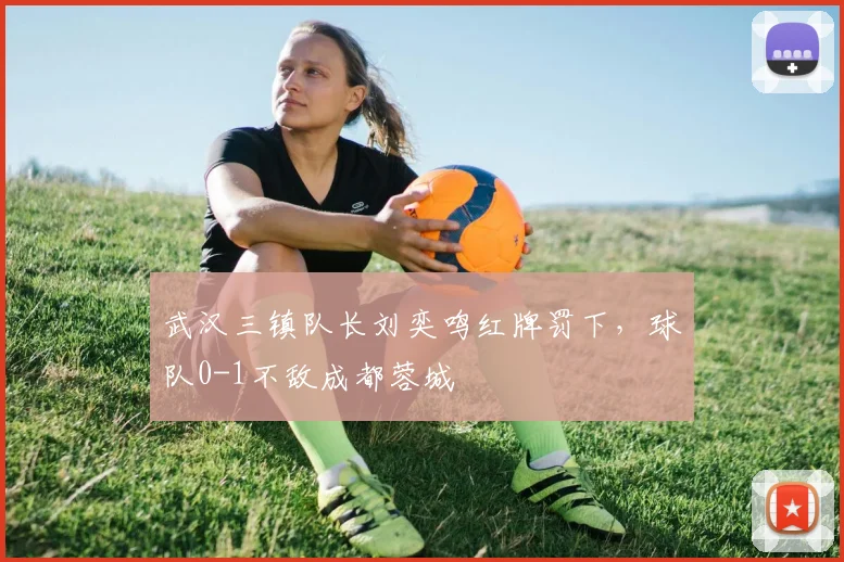 武汉三镇队长刘奕鸣红牌罚下，球队0-1不敌成都蓉城