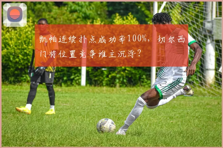 凯帕连续扑点成功率100%，切尔西门将位置竞争谁主沉浮？