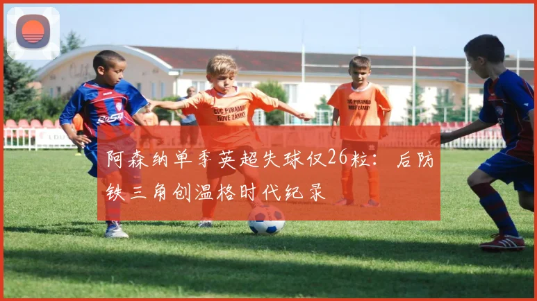 阿森纳单季英超失球仅26粒：后防铁三角创温格时代纪录