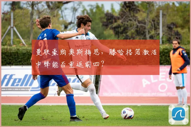 曼联豪购奥斯梅恩，滕哈格若激活中锋能否重返前四？