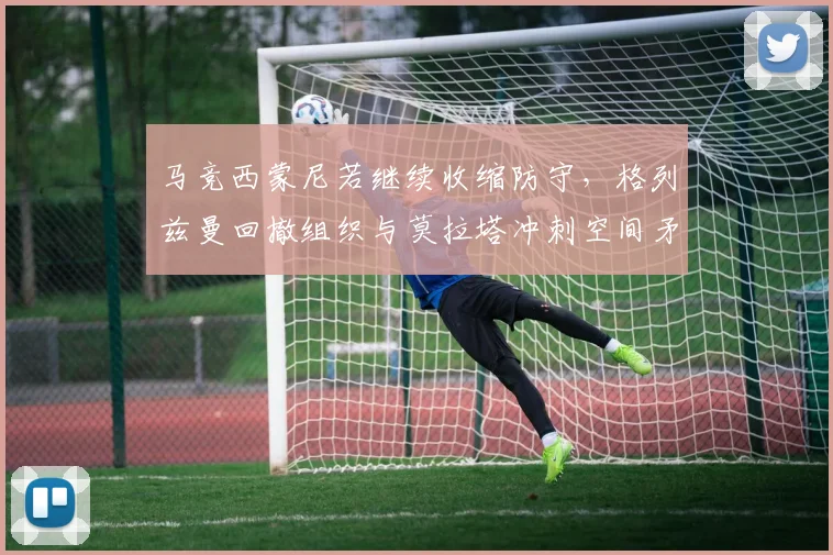 马竞西蒙尼若继续收缩防守，格列兹曼回撤组织与莫拉塔冲刺空间矛盾如何解？