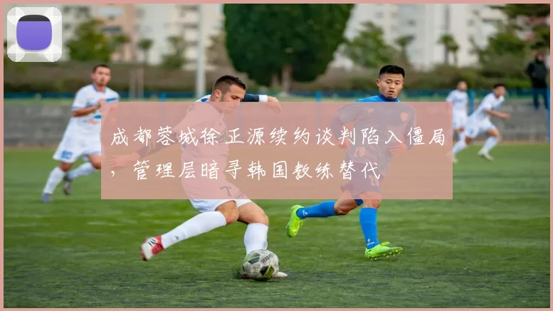 成都蓉城徐正源续约谈判陷入僵局，管理层暗寻韩国教练替代