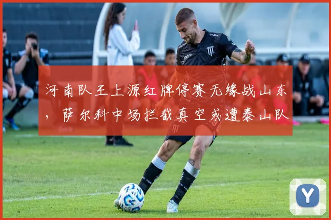 河南队王上源红牌停赛无缘战山东,萨尔科中场拦截真空或遭泰山队针对性打击