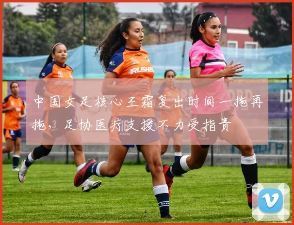 中国女足核心王霜复出时间一拖再拖，足协医疗支援不力受指责