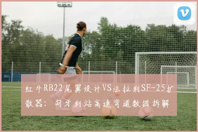 红牛RB22尾翼设计VS法拉利SF-25扩散器：匈牙利站高速弯道数据拆解