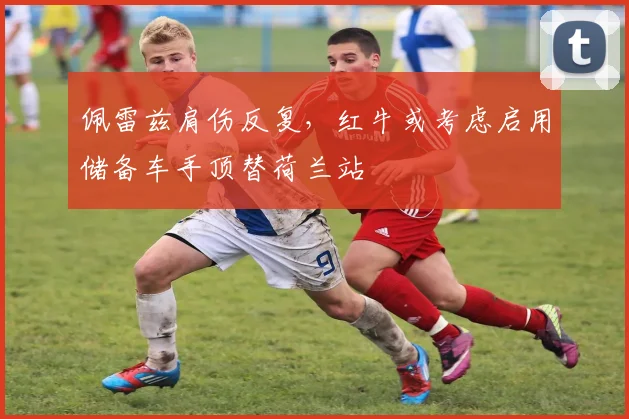 佩雷兹肩伤反复，红牛或考虑启用储备车手顶替荷兰站