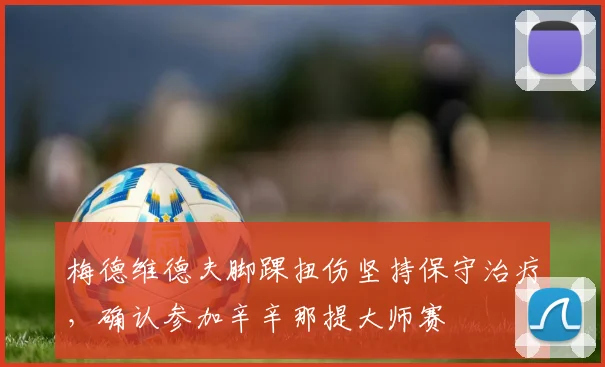 梅德维德夫脚踝扭伤坚持保守治疗，确认参加辛辛那提大师赛