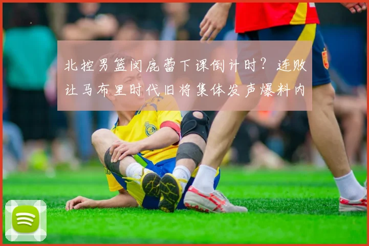 北控男篮闵鹿蕾下课倒计时？连败让马布里时代旧将集体发声爆料内幕